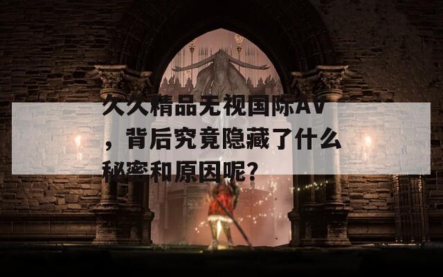 久久精品无视国际AV，背后究竟隐藏了什么秘密和原因呢？
