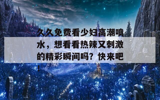 久久免费看少妇高潮喷水，想看看热辣又刺激的精彩瞬间吗？快来吧！