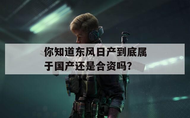 你知道东风日产到底属于国产还是合资吗？