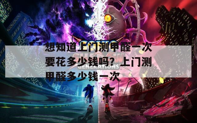 想知道上门测甲醛一次要花多少钱吗？上门测甲醛多少钱一次