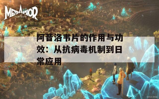阿昔洛韦片的作用与功效：从抗病毒机制到日常应用