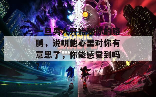一旦男人开始碰你的胳膊，说明他心里对你有意思了，你能感觉到吗？