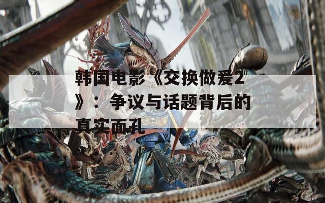 韩国电影《交换做爰2》：争议与话题背后的真实面孔