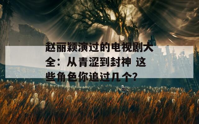 赵丽颖演过的电视剧大全：从青涩到封神 这些角色你追过几个？