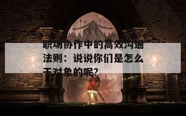 职场协作中的高效沟通法则：说说你们是怎么干对象的呢？