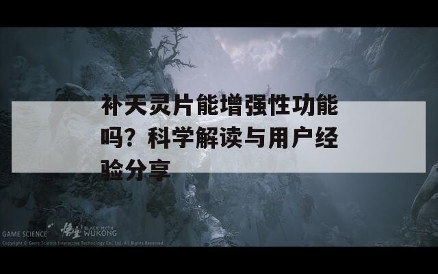 补天灵片能增强性功能吗？科学解读与用户经验分享