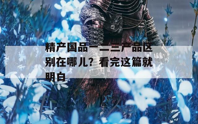精产国品一二三产品区别在哪儿？看完这篇就明白