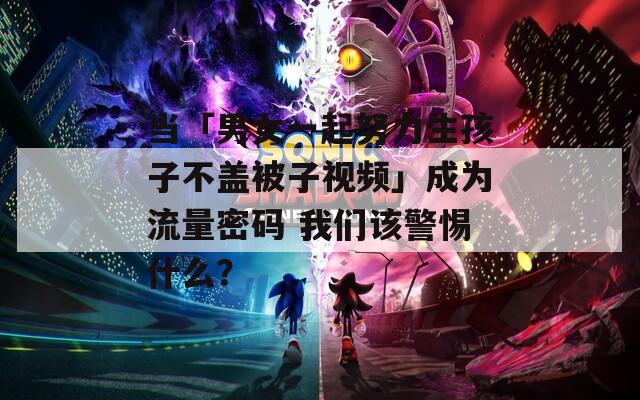 当「男女一起努力生孩子不盖被子视频」成为流量密码 我们该警惕什么？