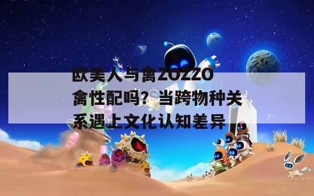 欧美人与禽ZOZZO禽性配吗？当跨物种关系遇上文化认知差异