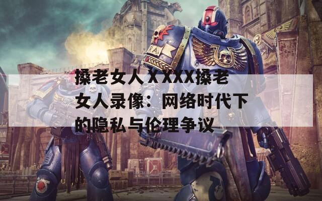 搡老女人ⅩXXX搡老女人录像：网络时代下的隐私与伦理争议