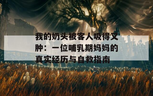 我的奶头被客人吸得又肿：一位哺乳期妈妈的真实经历与自救指南