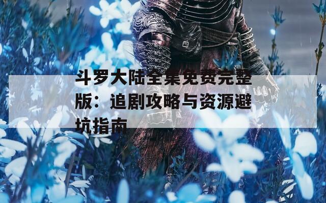斗罗大陆全集免费完整版：追剧攻略与资源避坑指南