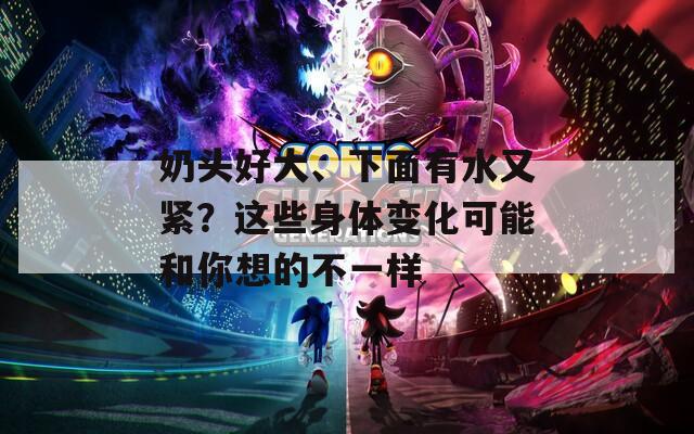 奶头好大、下面有水又紧？这些身体变化可能和你想的不一样