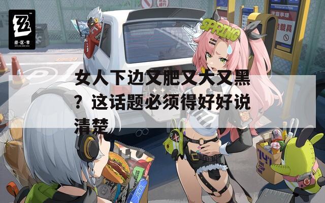 女人下边又肥又大又黑？这话题必须得好好说清楚