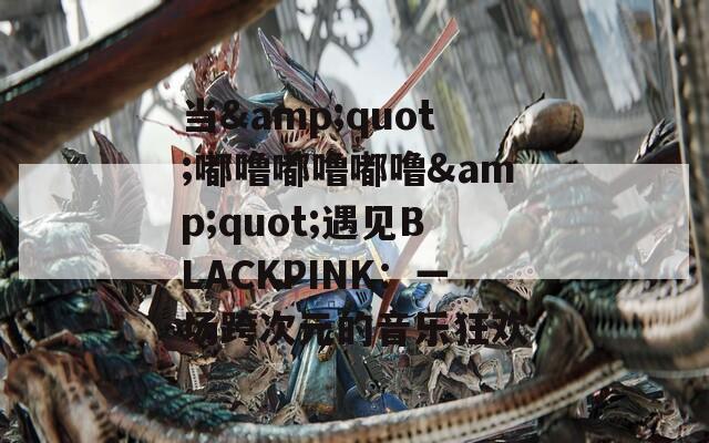 当&quot;嘟噜嘟噜嘟噜&quot;遇见BLACKPINK：一场跨次元的音乐狂欢