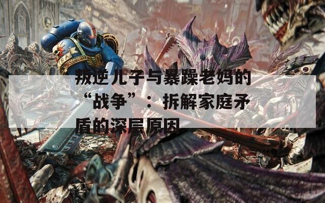 叛逆儿子与暴躁老妈的“战争”：拆解家庭矛盾的深层原因
