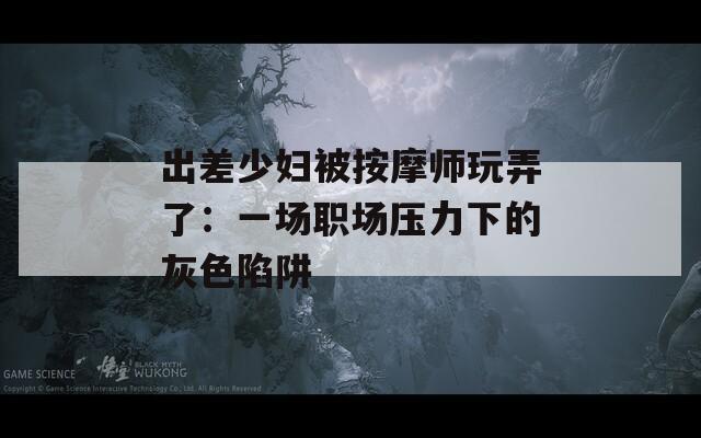 出差少妇被按摩师玩弄了：一场职场压力下的灰色陷阱
