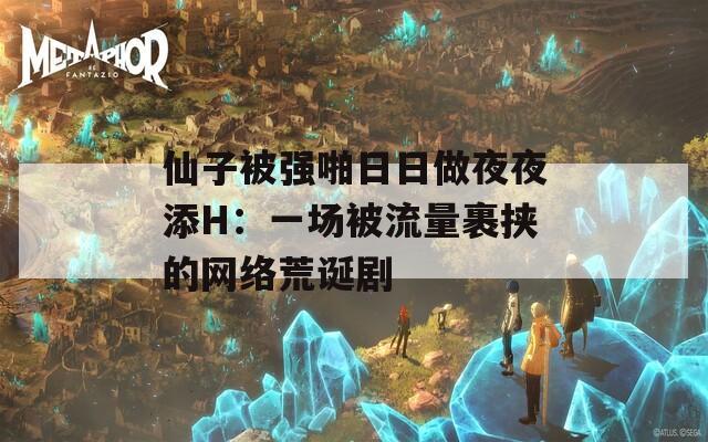 仙子被强啪日日做夜夜添H：一场被流量裹挟的网络荒诞剧