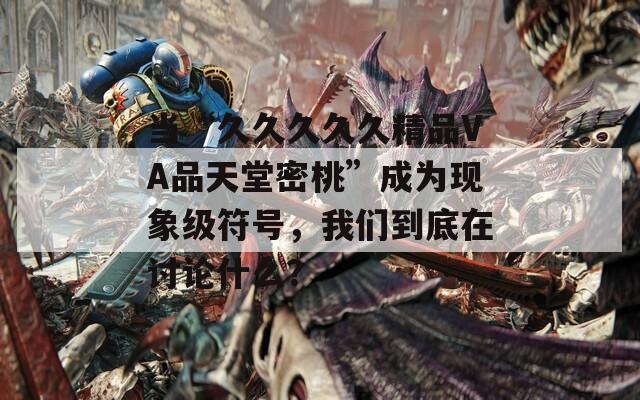 当“久久久久久精品VA品天堂密桃”成为现象级符号，我们到底在讨论什么？