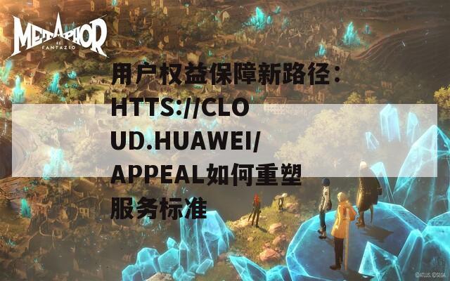 用户权益保障新路径：HTTS://CLOUD.HUAWEI/APPEAL如何重塑服务标准