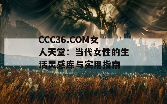 CCC36.COM女人天堂：当代女性的生活灵感库与实用指南