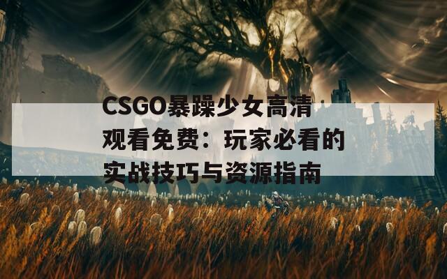 CSGO暴躁少女高清观看免费：玩家必看的实战技巧与资源指南