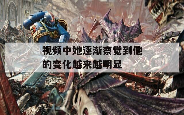 视频中她逐渐察觉到他的变化越来越明显