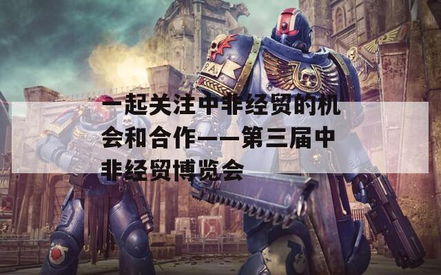 一起关注中非经贸的机会和合作——第三届中非经贸博览会