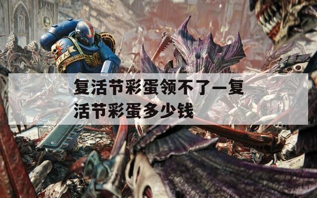 复活节彩蛋领不了—复活节彩蛋多少钱