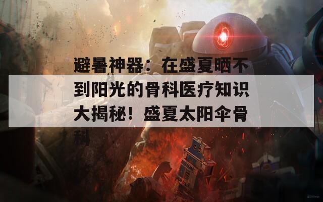 避暑神器：在盛夏晒不到阳光的骨科医疗知识大揭秘！盛夏太阳伞骨科