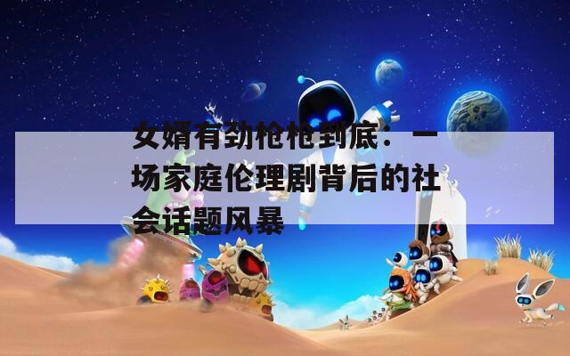 女婿有劲枪枪到底：一场家庭伦理剧背后的社会话题风暴