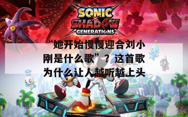 “她开始慢慢迎合刘小刚是什么歌”？这首歌为什么让人越听越上头