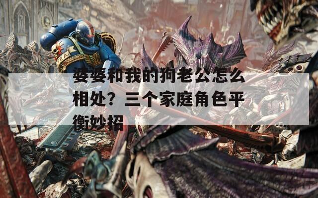 婆婆和我的狗老公怎么相处？三个家庭角色平衡妙招