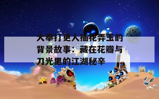 大奉打更人插花弄玉的背景故事：藏在花瓣与刀光里的江湖秘辛