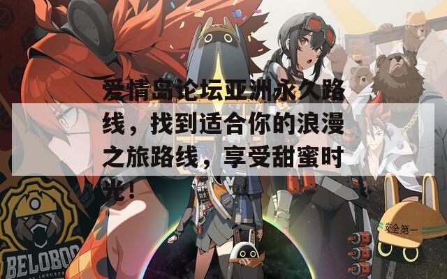 爱情岛论坛亚洲永久路线，找到适合你的浪漫之旅路线，享受甜蜜时光！