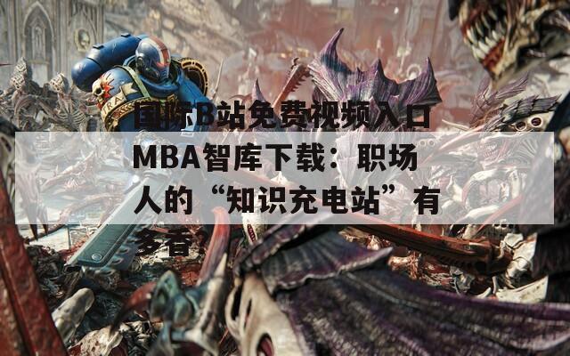 国际B站免费视频入口MBA智库下载：职场人的“知识充电站”有多香？