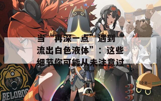当“再深一点”遇到“流出白色液体”：这些细节你可能从未注意过