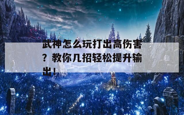 武神怎么玩打出高伤害？教你几招轻松提升输出！