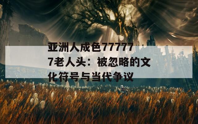 亚洲人成色777777老人头：被忽略的文化符号与当代争议