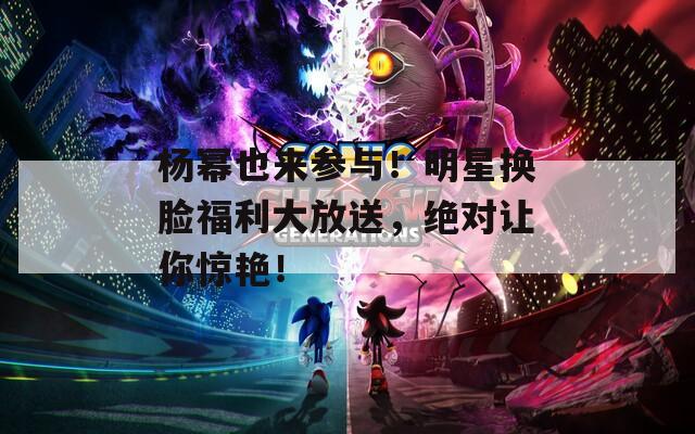 杨幂也来参与！明星换脸福利大放送，绝对让你惊艳！