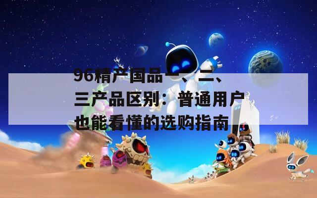 96精产国品一、二、三产品区别：普通用户也能看懂的选购指南