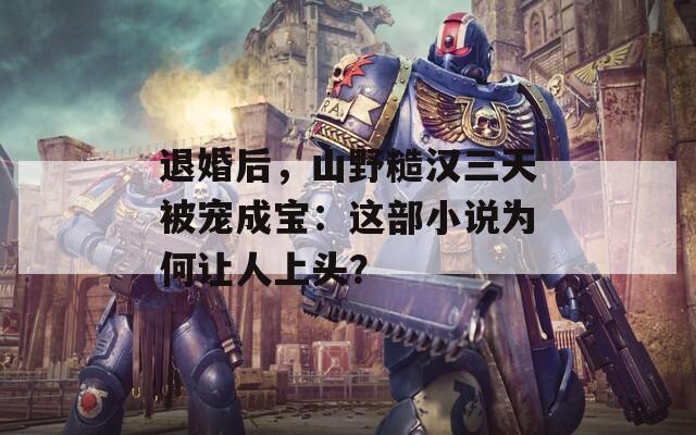 退婚后，山野糙汉三天被宠成宝：这部小说为何让人上头？