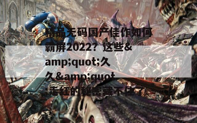 精品无码国产佳作如何霸屏2022？这些&quot;久久&quot;走红的秘密藏不住了