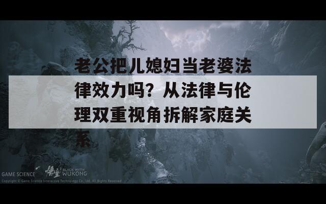 老公把儿媳妇当老婆法律效力吗？从法律与伦理双重视角拆解家庭关系