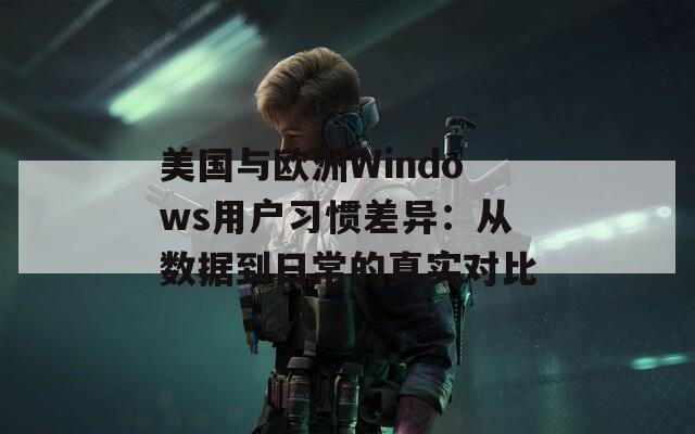 美国与欧洲Windows用户习惯差异：从数据到日常的真实对比