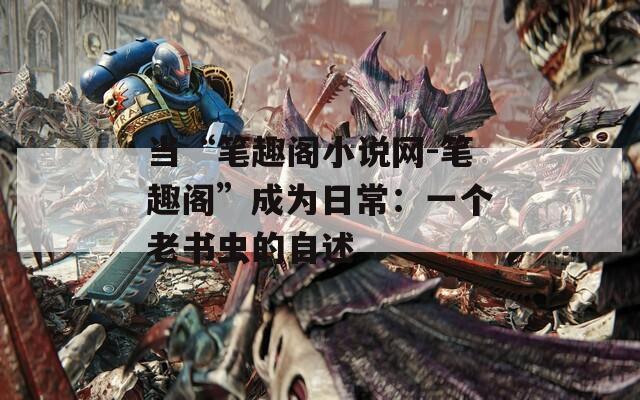 当“笔趣阁小说网-笔趣阁”成为日常：一个老书虫的自述
