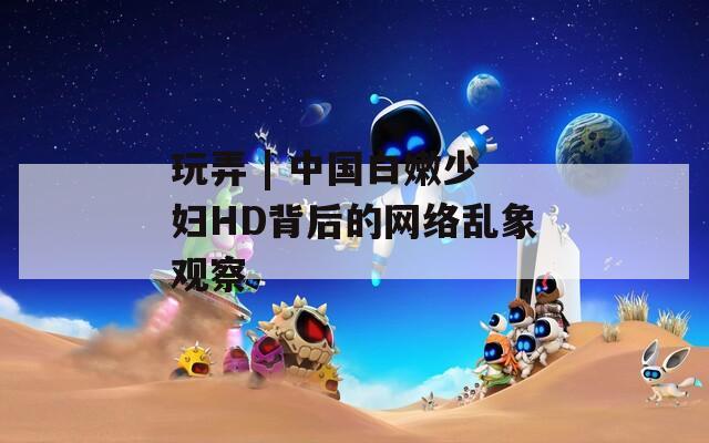 玩弄 | 中国白嫩少妇HD背后的网络乱象观察