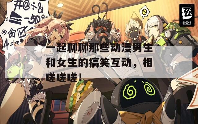 一起聊聊那些动漫男生和女生的搞笑互动，相嗟嗟嗟！
