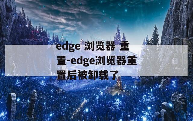 edge 浏览器 重置-edge浏览器重置后被卸载了
