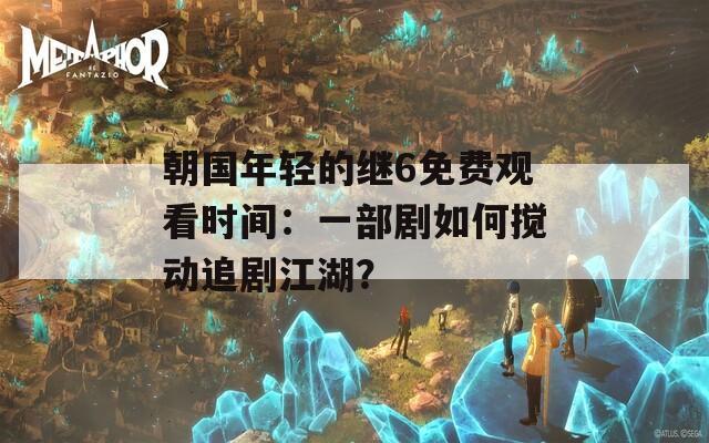 朝国年轻的继6免费观看时间：一部剧如何搅动追剧江湖？